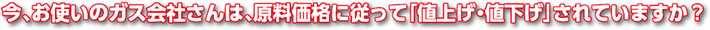 今、お使いのガス会社さんは、原料価格に従って「値上げ・値下げ」されていますか?
