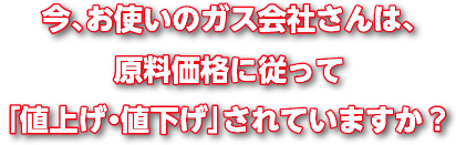 今、お使いのガス会社さんは、原料価格に従って「値上げ・値下げ」されていますか?